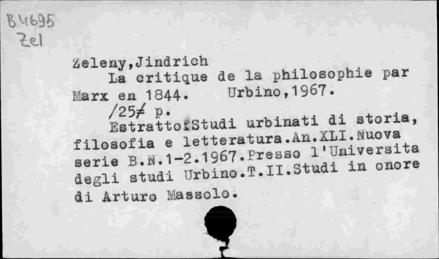 ﻿W95
Zeleny,Jindrich
La critique de la philosophie par Marx en 1844- Urbino,1967.
EstrattoSStudi urbinati di storia, filosofia e letteratura.An XLI^uova serie B... 1“2.1967.Presse 1 degli studi Urbino.T.H-Stuai i di Arturo Massolo.